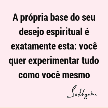 A própria base do seu desejo espiritual é exatamente esta: você quer experimentar tudo como você