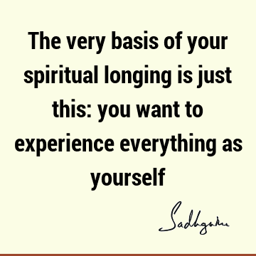 The very basis of your spiritual longing is just this: you want to experience everything as