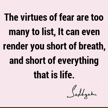 The virtues of fear are too many to list, It can even render you short of breath, and short of everything that is