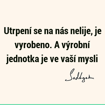 Utrpení se na nás nelije, je vyrobeno. A výrobní jednotka je ve vaší