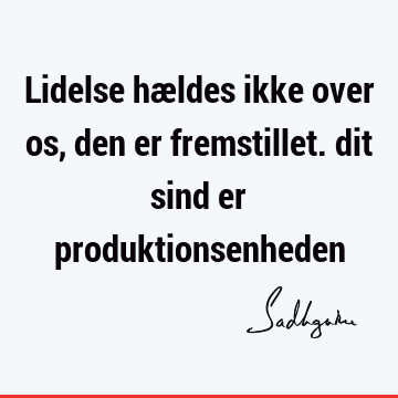 Lidelse hældes ikke over os, den er fremstillet. dit sind er