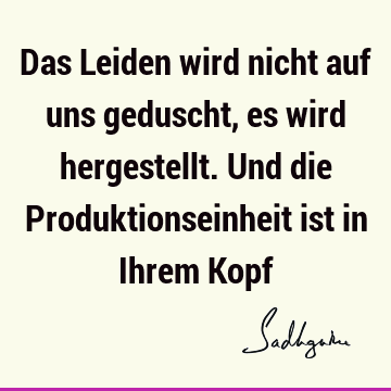 Das Leiden wird nicht auf uns geduscht, es wird hergestellt. Und die Produktionseinheit ist in Ihrem K