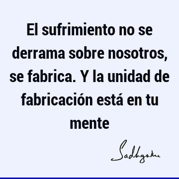 El sufrimiento no se derrama sobre nosotros, se fabrica. Y la unidad de fabricación está en tu