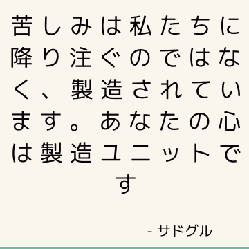 苦しみは私たちに降り注ぐのではなく、製造されています。 あなたの心は製造ユニットです