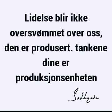 Lidelse blir ikke oversvømmet over oss, den er produsert. tankene dine er