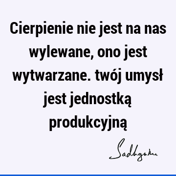 Cierpienie nie jest na nas wylewane, ono jest wytwarzane. twój umysł jest jednostką produkcyjną