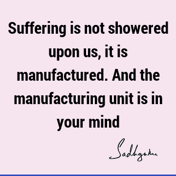 Suffering is not showered upon us, it is manufactured. And the manufacturing unit is in your