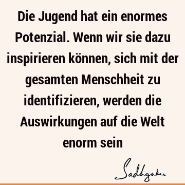 Die Jugend hat ein enormes Potenzial. Wenn wir sie dazu inspirieren können, sich mit der gesamten Menschheit zu identifizieren, werden die Auswirkungen auf die