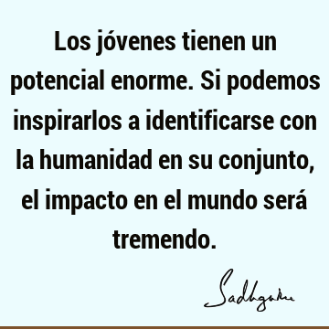 Los jóvenes tienen un potencial enorme. Si podemos inspirarlos a identificarse con la humanidad en su conjunto, el impacto en el mundo será