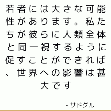 若者には大きな可能性があります。 私たちが彼らに人類全体と同一視するように促すことができれば、世界への影響は甚大です