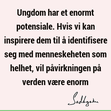 Ungdom har et enormt potensiale. Hvis vi kan inspirere dem til å identifisere seg med menneskeheten som helhet, vil påvirkningen på verden være