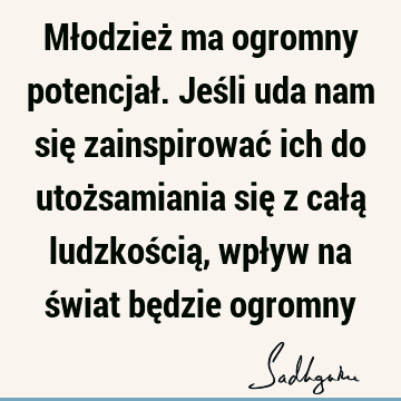 Młodzież ma ogromny potencjał. Jeśli uda nam się zainspirować ich do utożsamiania się z całą ludzkością, wpływ na świat będzie