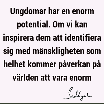 Ungdomar har en enorm potential. Om vi kan inspirera dem att identifiera sig med mänskligheten som helhet kommer påverkan på världen att vara