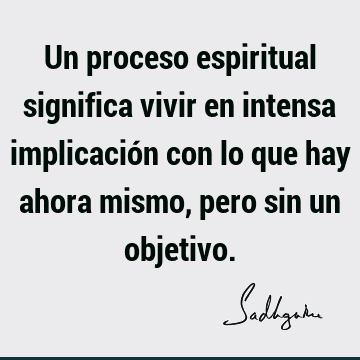 Un proceso espiritual significa vivir en intensa implicación con lo que hay ahora mismo, pero sin un