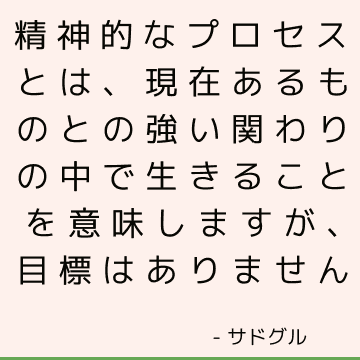 精神的なプロセスとは、現在あるものとの強い関わりの中で生きることを意味しますが、目標はありません