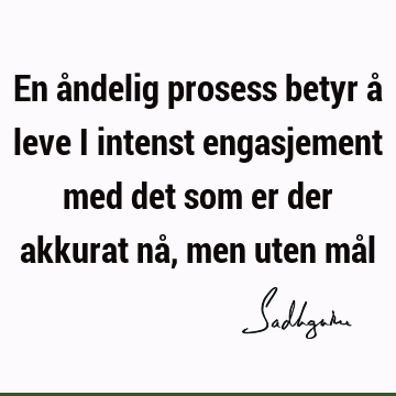 En åndelig prosess betyr å leve i intenst engasjement med det som er der akkurat nå, men uten må