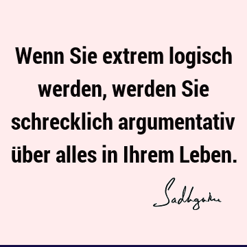 Wenn Sie extrem logisch werden, werden Sie schrecklich argumentativ über alles in Ihrem L