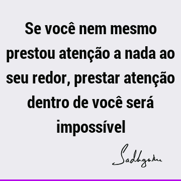 Se você nem mesmo prestou atenção a nada ao seu redor, prestar atenção dentro de você será impossí