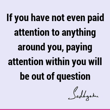 If you have not even paid attention to anything around you, paying attention within you will be out of
