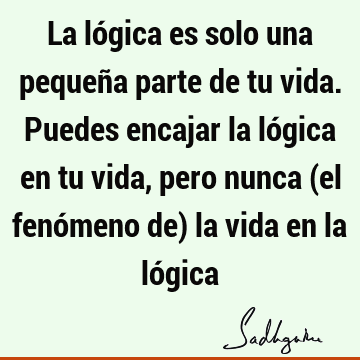 La lógica es solo una pequeña parte de tu vida. Puedes encajar la lógica en tu vida, pero nunca (el fenómeno de) la vida en la ló