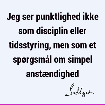 Jeg ser punktlighed ikke som disciplin eller tidsstyring, men som et spørgsmål om simpel anstæ