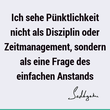 Ich sehe Pünktlichkeit nicht als Disziplin oder Zeitmanagement, sondern als eine Frage des einfachen A