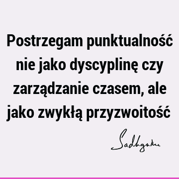 Postrzegam punktualność nie jako dyscyplinę czy zarządzanie czasem, ale jako zwykłą przyzwoitość