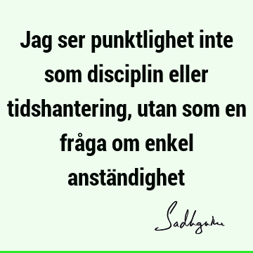 Jag ser punktlighet inte som disciplin eller tidshantering, utan som en fråga om enkel anstä