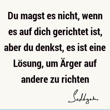 Du magst es nicht, wenn es auf dich gerichtet ist, aber du denkst, es ist eine Lösung, um Ärger auf andere zu