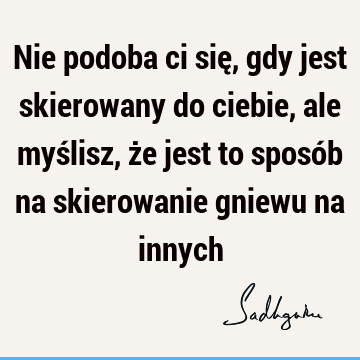 Nie podoba ci się, gdy jest skierowany do ciebie, ale myślisz, że jest to sposób na skierowanie gniewu na