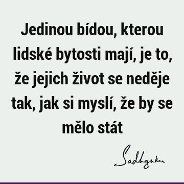 Jedinou bídou, kterou lidské bytosti mají, je to, že jejich život se neděje tak, jak si myslí, že by se mělo stá