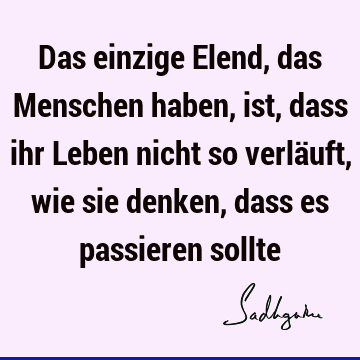 Das einzige Elend, das Menschen haben, ist, dass ihr Leben nicht so verläuft, wie sie denken, dass es passieren