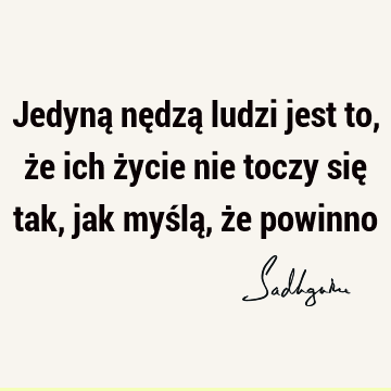 Jedyną nędzą ludzi jest to, że ich życie nie toczy się tak, jak myślą, że