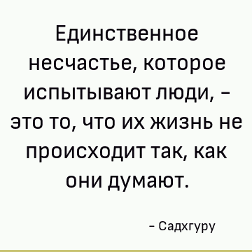 Единственное несчастье, которое испытывают люди, - это то, что их жизнь не происходит так, как они думают