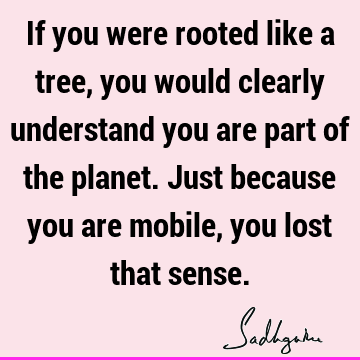 If you were rooted like a tree, you would clearly understand you are part of the planet. Just because you are mobile, you lost that