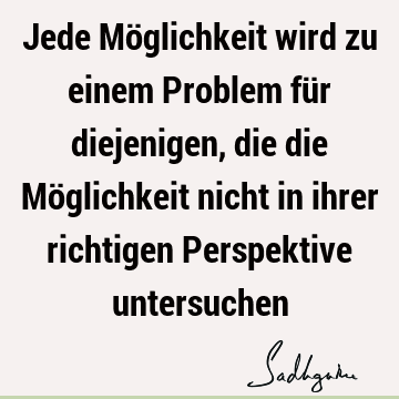 Jede Möglichkeit wird zu einem Problem für diejenigen, die die Möglichkeit nicht in ihrer richtigen Perspektive