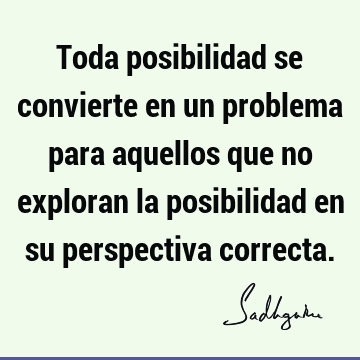 Toda posibilidad se convierte en un problema para aquellos que no exploran la posibilidad en su perspectiva