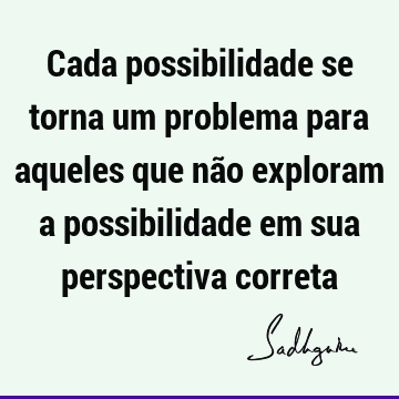 Cada possibilidade se torna um problema para aqueles que não exploram a possibilidade em sua perspectiva