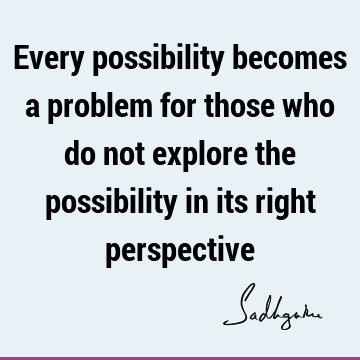 Every possibility becomes a problem for those who do not explore the possibility in its right