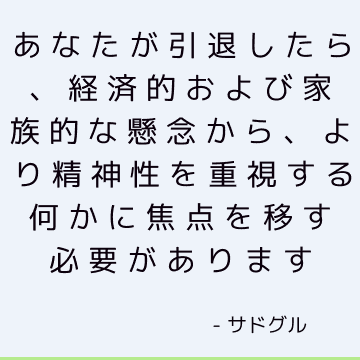 あなたが引退したら、経済的および家族的な懸念から、より精神性を重視する何かに焦点を移す必要があります