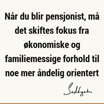 Når du blir pensjonist, må det skiftes fokus fra økonomiske og familiemessige forhold til noe mer åndelig