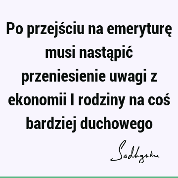 Po przejściu na emeryturę musi nastąpić przeniesienie uwagi z ekonomii i rodziny na coś bardziej