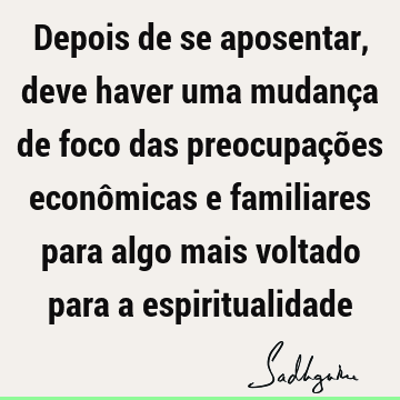 Depois de se aposentar, deve haver uma mudança de foco das preocupações econômicas e familiares para algo mais voltado para a