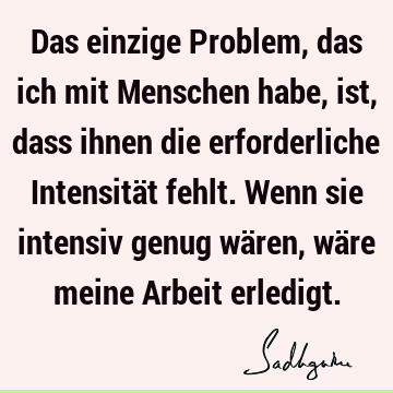 Das einzige Problem, das ich mit Menschen habe, ist, dass ihnen die erforderliche Intensität fehlt. Wenn sie intensiv genug wären, wäre meine Arbeit