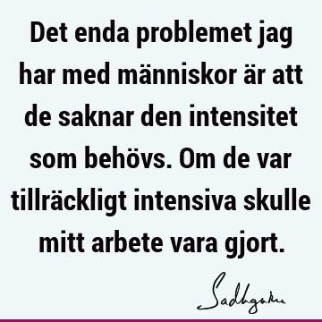 Det enda problemet jag har med människor är att de saknar den intensitet som behövs. Om de var tillräckligt intensiva skulle mitt arbete vara