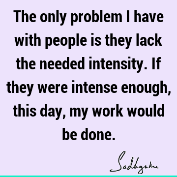 The only problem I have with people is they lack the needed intensity. If they were intense enough, this day, my work would be