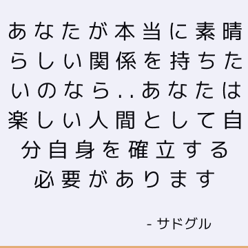 あなたが本当に素晴らしい関係を持ちたいのなら..あなたは楽しい人間として自分自身を確立する必要があります