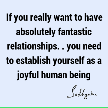 If you really want to have absolutely fantastic relationships.. you need to establish yourself as a joyful human