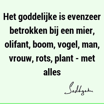 Het goddelijke is evenzeer betrokken bij een mier, olifant, boom, vogel, man, vrouw, rots, plant - met