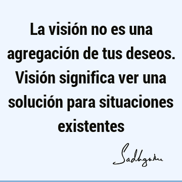 La visión no es una agregación de tus deseos. Visión significa ver una solución para situaciones